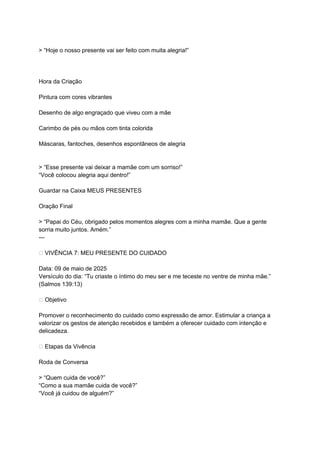 > “Hoje o nosso presente vai ser feito com muita alegria!”
Hora da Criação
Pintura com cores vibrantes
Desenho de algo engraçado que viveu com a mãe
Carimbo de pés ou mãos com tinta colorida
Máscaras, fantoches, desenhos espontâneos de alegria
> “Esse presente vai deixar a mamãe com um sorriso!”
“Você colocou alegria aqui dentro!”
Guardar na Caixa MEUS PRESENTES
Oração Final
> “Papai do Céu, obrigado pelos momentos alegres com a minha mamãe. Que a gente
sorria muito juntos. Amém.”
---
🫶 VIVÊNCIA 7: MEU PRESENTE DO CUIDADO
Data: 09 de maio de 2025
Versículo do dia: “Tu criaste o íntimo do meu ser e me teceste no ventre de minha mãe.”
(Salmos 139:13)
🎯 Objetivo
Promover o reconhecimento do cuidado como expressão de amor. Estimular a criança a
valorizar os gestos de atenção recebidos e também a oferecer cuidado com intenção e
delicadeza.
🌟 Etapas da Vivência
Roda de Conversa
> “Quem cuida de você?”
“Como a sua mamãe cuida de você?”
“Você já cuidou de alguém?”
 