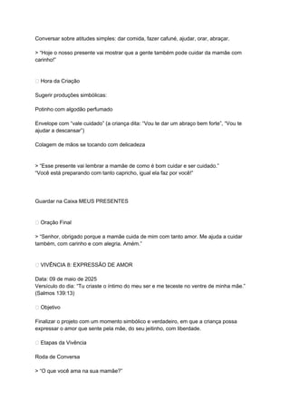 Conversar sobre atitudes simples: dar comida, fazer cafuné, ajudar, orar, abraçar.
> “Hoje o nosso presente vai mostrar que a gente também pode cuidar da mamãe com
carinho!”
🎨 Hora da Criação
Sugerir produções simbólicas:
Potinho com algodão perfumado
Envelope com “vale cuidado” (a criança dita: “Vou te dar um abraço bem forte”, “Vou te
ajudar a descansar”)
Colagem de mãos se tocando com delicadeza
> “Esse presente vai lembrar a mamãe de como é bom cuidar e ser cuidado.”
“Você está preparando com tanto capricho, igual ela faz por você!”
Guardar na Caixa MEUS PRESENTES
🙏 Oração Final
> “Senhor, obrigado porque a mamãe cuida de mim com tanto amor. Me ajuda a cuidar
também, com carinho e com alegria. Amém.”
💞 VIVÊNCIA 8: EXPRESSÃO DE AMOR
Data: 09 de maio de 2025
Versículo do dia: “Tu criaste o íntimo do meu ser e me teceste no ventre de minha mãe.”
(Salmos 139:13)
🎯 Objetivo
Finalizar o projeto com um momento simbólico e verdadeiro, em que a criança possa
expressar o amor que sente pela mãe, do seu jeitinho, com liberdade.
🌟 Etapas da Vivência
Roda de Conversa
> “O que você ama na sua mamãe?”
 