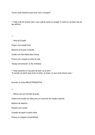 “Como você mostraria esse amor com o coração?”
> “Hoje é dia de mostrar tudo o que a gente sente no coração. E cada um vai fazer isso do
seu jeitinho.”
---
🎨 Hora da Criação
Propor uma criação final:
Desenho livre para a mamãe
Cartão com fala ditada pela criança
Pintura com coração e nome da mãe
“Abraço de barbante” ou flor simbólica
> “Esse presente é o seu jeito de dizer ‘eu te amo’.”
“A mamãe vai sentir esse amor no olhar, no toque, no que você colocou aqui.”
Guardar na Caixa MEUS PRESENTES
---
🧡 Oficina com as Famílias (à tarde)
Cada turma recebe as mães para um momento de criação conjunta:
Moldura de desenho
Pulseira com contas
Coração de papel a quatro mãos
Pintura ou colagem compartilhada
 
