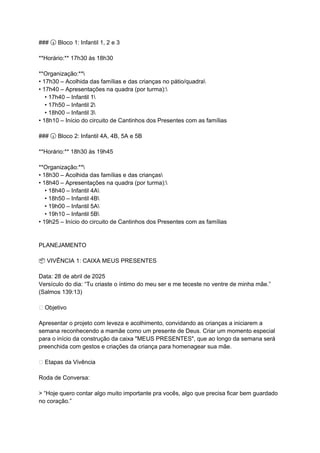 ### Bloco 1: Infantil 1, 2 e 3
🕠
**Horário:** 17h30 às 18h30
**Organização:**
• 17h30 – Acolhida das famílias e das crianças no pátio/quadra
• 17h40 – Apresentações na quadra (por turma):
• 17h40 – Infantil 1
• 17h50 – Infantil 2
• 18h00 – Infantil 3
• 18h10 – Início do circuito de Cantinhos dos Presentes com as famílias
### Bloco 2: Infantil 4A, 4B, 5A e 5B
🕡
**Horário:** 18h30 às 19h45
**Organização:**
• 18h30 – Acolhida das famílias e das crianças
• 18h40 – Apresentações na quadra (por turma):
• 18h40 – Infantil 4A
• 18h50 – Infantil 4B
• 19h00 – Infantil 5A
• 19h10 – Infantil 5B
• 19h25 – Início do circuito de Cantinhos dos Presentes com as famílias
PLANEJAMENTO
VIVÊNCIA 1: CAIXA MEUS PRESENTES
📦
Data: 28 de abril de 2025
Versículo do dia: “Tu criaste o íntimo do meu ser e me teceste no ventre de minha mãe.”
(Salmos 139:13)
🎯 Objetivo
Apresentar o projeto com leveza e acolhimento, convidando as crianças a iniciarem a
semana reconhecendo a mamãe como um presente de Deus. Criar um momento especial
para o início da construção da caixa "MEUS PRESENTES", que ao longo da semana será
preenchida com gestos e criações da criança para homenagear sua mãe.
🌟 Etapas da Vivência
Roda de Conversa:
> “Hoje quero contar algo muito importante pra vocês, algo que precisa ficar bem guardado
no coração.”
 