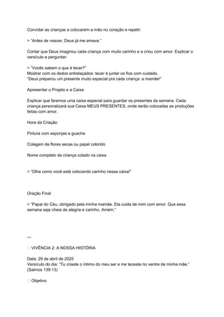 Convidar as crianças a colocarem a mão no coração e repetir:
> “Antes de nascer, Deus já me amava.”
Contar que Deus imaginou cada criança com muito carinho e a criou com amor. Explicar o
versículo e perguntar:
> “Vocês sabem o que é tecer?”
Mostrar com os dedos entrelaçados: tecer é juntar os fios com cuidado.
“Deus preparou um presente muito especial pra cada criança: a mamãe!”
Apresentar o Projeto e a Caixa
Explicar que faremos uma caixa especial para guardar os presentes da semana. Cada
criança personalizará sua Caixa MEUS PRESENTES, onde serão colocadas as produções
feitas com amor.
Hora da Criação
Pintura com esponjas e guache
Colagem de flores secas ou papel colorido
Nome completo da criança colado na caixa
> “Olha como você está colocando carinho nessa caixa!”
Oração Final
> “Papai do Céu, obrigado pela minha mamãe. Ela cuida de mim com amor. Que essa
semana seja cheia de alegria e carinho. Amém.”
---
📖 VIVÊNCIA 2: A NOSSA HISTÓRIA
Data: 29 de abril de 2025
Versículo do dia: “Tu criaste o íntimo do meu ser e me teceste no ventre de minha mãe.”
(Salmos 139:13)
🎯 Objetivo
 