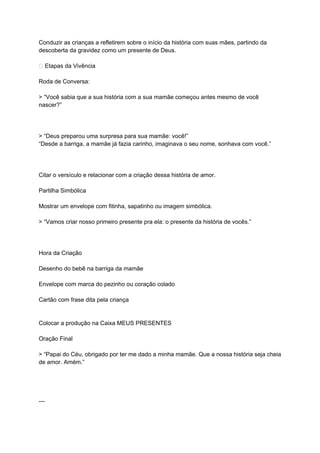 Conduzir as crianças a refletirem sobre o início da história com suas mães, partindo da
descoberta da gravidez como um presente de Deus.
🌟 Etapas da Vivência
Roda de Conversa:
> “Você sabia que a sua história com a sua mamãe começou antes mesmo de você
nascer?”
> “Deus preparou uma surpresa para sua mamãe: você!”
“Desde a barriga, a mamãe já fazia carinho, imaginava o seu nome, sonhava com você.”
Citar o versículo e relacionar com a criação dessa história de amor.
Partilha Simbólica
Mostrar um envelope com fitinha, sapatinho ou imagem simbólica.
> “Vamos criar nosso primeiro presente pra ela: o presente da história de vocês.”
Hora da Criação
Desenho do bebê na barriga da mamãe
Envelope com marca do pezinho ou coração colado
Cartão com frase dita pela criança
Colocar a produção na Caixa MEUS PRESENTES
Oração Final
> “Papai do Céu, obrigado por ter me dado a minha mamãe. Que a nossa história seja cheia
de amor. Amém.”
---
 