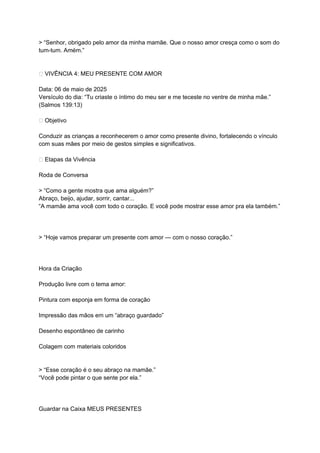> “Senhor, obrigado pelo amor da minha mamãe. Que o nosso amor cresça como o som do
tum-tum. Amém.”
💌 VIVÊNCIA 4: MEU PRESENTE COM AMOR
Data: 06 de maio de 2025
Versículo do dia: “Tu criaste o íntimo do meu ser e me teceste no ventre de minha mãe.”
(Salmos 139:13)
🎯 Objetivo
Conduzir as crianças a reconhecerem o amor como presente divino, fortalecendo o vínculo
com suas mães por meio de gestos simples e significativos.
🌟 Etapas da Vivência
Roda de Conversa
> “Como a gente mostra que ama alguém?”
Abraço, beijo, ajudar, sorrir, cantar...
“A mamãe ama você com todo o coração. E você pode mostrar esse amor pra ela também.”
> “Hoje vamos preparar um presente com amor — com o nosso coração.”
Hora da Criação
Produção livre com o tema amor:
Pintura com esponja em forma de coração
Impressão das mãos em um “abraço guardado”
Desenho espontâneo de carinho
Colagem com materiais coloridos
> “Esse coração é o seu abraço na mamãe.”
“Você pode pintar o que sente por ela.”
Guardar na Caixa MEUS PRESENTES
 