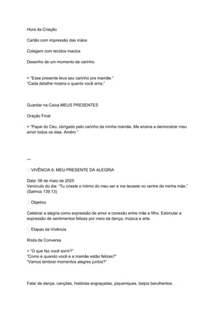 Hora da Criação
Cartão com impressão das mãos
Colagem com tecidos macios
Desenho de um momento de carinho
> “Esse presente leva seu carinho pra mamãe.”
“Cada detalhe mostra o quanto você ama.”
Guardar na Caixa MEUS PRESENTES
Oração Final
> “Papai do Céu, obrigado pelo carinho da minha mamãe. Me ensina a demonstrar meu
amor todos os dias. Amém.”
---
🎶 VIVÊNCIA 6: MEU PRESENTE DA ALEGRIA
Data: 08 de maio de 2025
Versículo do dia: “Tu criaste o íntimo do meu ser e me teceste no ventre de minha mãe.”
(Salmos 139:13)
🎯 Objetivo
Celebrar a alegria como expressão de amor e conexão entre mãe e filho. Estimular a
expressão de sentimentos felizes por meio da dança, música e arte.
🌟 Etapas da Vivência
Roda de Conversa
> “O que faz você sorrir?”
“Como é quando você e a mamãe estão felizes?”
“Vamos lembrar momentos alegres juntos?”
Falar de dança, canções, histórias engraçadas, piqueniques, beijos barulhentos.
 