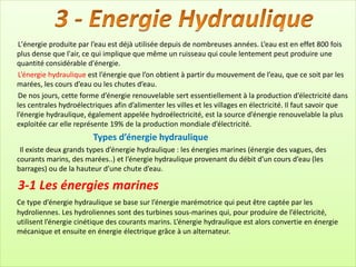 L'énergie produite par l’eau est déjà utilisée depuis de nombreuses années. L’eau est en effet 800 fois
plus dense que l'air, ce qui implique que même un ruisseau qui coule lentement peut produire une
quantité considérable d'énergie.
L’énergie hydraulique est l’énergie que l’on obtient à partir du mouvement de l’eau, que ce soit par les
marées, les cours d’eau ou les chutes d’eau.
De nos jours, cette forme d’énergie renouvelable sert essentiellement à la production d’électricité dans
les centrales hydroélectriques afin d’alimenter les villes et les villages en électricité. Il faut savoir que
l’énergie hydraulique, également appelée hydroélectricité, est la source d’énergie renouvelable la plus
exploitée car elle représente 19% de la production mondiale d’électricité.
Types d’énergie hydraulique
Il existe deux grands types d’énergie hydraulique : les énergies marines (énergie des vagues, des
courants marins, des marées..) et l’énergie hydraulique provenant du débit d’un cours d’eau (les
barrages) ou de la hauteur d’une chute d’eau.
3-1 Les énergies marines
Ce type d’énergie hydraulique se base sur l’énergie marémotrice qui peut être captée par les
hydroliennes. Les hydroliennes sont des turbines sous-marines qui, pour produire de l’électricité,
utilisent l’énergie cinétique des courants marins. L’énergie hydraulique est alors convertie en énergie
mécanique et ensuite en énergie électrique grâce à un alternateur.
 