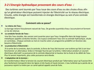 3-2 L’énergie hydraulique provenant des cours d’eau :
Des turbines sont tournés par l’eau issue des cours d’eau ou des chutes d’eau afin
qu’un générateur électrique puissent injecter de l’électricité sur le réseau électrique.
Ensuite, cette énergie est transformée en énergie électrique au sein d’une centrale
électrique.
Comment cela se passe?
❖ La retenu de l’eau :
Le barrage retient l'écoulement naturel de l'eau. De grandes quantités d'eau s'accumulent et forment
un lac de retenue.
❖ La conduite forcée de l’eau :
Une fois l'eau stockée, des vannes sont ouvertes pour que l'eau s'engouffre dans de longs tuyaux
métalliques appelés conduites forcées. Ces tuyaux conduisent l'eau vers la centrale hydraulique, située
en contrebas.. Chaque centrale se met en marche selon un programme prédéfini en fonction des
besoins d'électricité.
❖ La production d'électricité :
À la sortie de la conduite, dans la centrale, la force de l'eau fait tourner une turbine qui fait à son tour
fonctionner un alternateur. Grâce à l'énergie fournie par la turbine, l'alternateur produit un courant
électrique alternatif. La puissance de la centrale dépend de la hauteur de la chute et du débit de l'eau.
Plus ils seront importants, plus cette puissance sera élevée.
❖ L'adaptation de la tension :
Un transformateur élève la tension du courant électrique produit par l'alternateur pour qu'il puisse être
plus facilement transporté dans les lignes à très haute et haute tension. L'eau turbinée qui a perdu de sa
puissance rejoint la rivière par un canal spécial appelé canal de fuite.
 