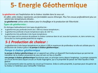 La géothermie est l’exploitation de la chaleur stockée dans le sous-sol .
En effet, cette chaleur représente une formidable source d’énergie. Plus l’on creuse profondément plus on
atteint des températures élevées .
La géothermie utilise cette chaleur pour le chauffage et la production de l’élecrticité .
Types de géothermies :
On distingue habituellement trois types de géothermie :
➢ la géothermie peu profonde (moins de 1 500 m) à basse température ;
➢ la géothermie profonde à haute température (plus de 150 °C) ;
➢ la géothermie très profonde à très haute température.
Ces trois types ont en commun de prélever la chaleur contenue dans le sol, issue de la pression, et, dans certains cas,
d'une plus ou moins grande proximité du magma .
5-1 Production de chaleur :
La géothermie à très basse température se place à 100 m maximum de profondeur et elle est utilisée pour la
production de chaleur grâce à la pompe à chaleur géothermique .
Pompe à chaleur géothermique
la pompe à chaleur géothermique est un appareil qui utilise un dispositif thermodynamique qui permet de
transférer de la chaleur provenant du sous sol vers un lieu à chauffer .
une pompe à chaleur géothermique fonctionne avec un principe connu depuis longtemps. La pompe comporte
un circuit fermé dans lequel circule un fluide frigorigène, qui a la propriété de passer de l'état liquide à l'état
gazeux
(ou inversement) selon les parties du circuit qu'il traverse. Grâce à cette propriété, la pompe peut récupérer de
la chaleur à l'extérieur pour réchauffer l'intérieur.
 