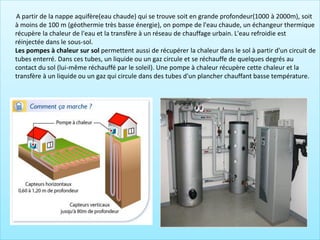 A partir de la nappe aquifère(eau chaude) qui se trouve soit en grande profondeur(1000 à 2000m), soit
à moins de 100 m (géothermie très basse énergie), on pompe de l'eau chaude, un échangeur thermique
récupère la chaleur de l'eau et la transfère à un réseau de chauffage urbain. L'eau refroidie est
réinjectée dans le sous-sol.
Les pompes à chaleur sur sol permettent aussi de récupérer la chaleur dans le sol à partir d'un circuit de
tubes enterré. Dans ces tubes, un liquide ou un gaz circule et se réchauffe de quelques degrés au
contact du sol (lui-même réchauffé par le soleil). Une pompe à chaleur récupère cette chaleur et la
transfère à un liquide ou un gaz qui circule dans des tubes d'un plancher chauffant basse température.
 