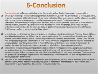 Pour conclure, on va faire un petit résumé du thème principal du dossier, les énergies renouvelables.
❑ On sait qu’une énergie renouvelable est générée naturellement, à partir des éléments de la nature, des astres,
et qui est inépuisable à l’échelle temporelle de notre civilisation. Elles sont apparues au XXe siècle, et son déjà
mises en marche dans plusieurs pays, dont beaucoup appartiennent à l’Union européenne.
Il existe des différents types d’énergies renouvelables, dont la solaire, générée à partir de la chaleur et de la
lumière du soleil, l’éolienne qui exploite la force du vent pour créer de l’énergie. On a aussi, l’énergie
hydraulique, produite à partir des courants d’eau, la géothermique qui se trouve surtout en profondeur à
l’intérieur des roches et qui sert au chauffage urbain.
❑ La création de ces énergies, est due au changement climatique, due à la pollution de l’homme depuis 150 ans,
ainsi à la pollution et aux gaz délivrés par les industries et usines. Ceci a provoqué un réchauffement de la
planète, donc l’effet de serre, qui se caractérise par la modification des températures. Comme ça les déserts
vont progresser, les glaciers vont fondre, et tout ceci va provoquer une grande menace pour les habitants et
une dégradation pour l’environnement. Et l’activité humaine entraîne des taux élevés de diminution de
biodiversité, donc diminution des espèces animales et végétales, et des ressources naturelles.
❑ Chacune des énergies renouvelables présente des qualités et avantages énormes . Les plusieurs avantages
présents sont que les énergies sont pratiques, et à la fois propres. Il y a une source d’énergie constante et
puissante, le cout de fonctionnement est plus faible que d’habitude. La plus importante pour l’environnement
est que toutes ces énergies ne présentent aucune menace à l’environnement car elles ne rejettent aucun
déchet, la plupart d’entre-elles.
❑ Pour finir ,C’est avec les énergies renouvelables, que nous pensons, qu’il va y avoir moins de pollution, moins
d’effet de serre, moins de maladies qui se propagent et donc moins de menace pour les habitants. Plus
finalement il ya aura l’apparition de nouvelles ressources naturelles.
 