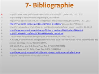➢ http://science.nasa.gov/science‐news/science‐at‐nasa/2011/solarcells/18.11.2011
➢ http://energies‐renouvelables.org/energie_solaire.html
➢ http://www.solarserver.com/knowledge/basic‐knowledge/photovoltaics.html, 19.11.2013
➢ http://www.earth‐policy.org/index.php?/plan_b updates/ 2012/update74#table3
➢ http://en.wikipedia.org/wiki/Feed‐in_tariffkipedia.org/wiki/Solar_power_satellite, 19.11.20
➢ http://www.earth‐policy.org/index.php?/plan_b_updates/2008/update74#table3
➢ http://fr.wikipedia.org/wiki/%C3%89878energie_thermique
➢ Laboratoires de Systèmes Energétiques, www.fifel.ch/includes/asp, (2001).
➢ A. PAGES, L’utilisation des énergies renouvelables pour l’eélectrification rurale décentralisée des
pays en développement, Octobre (2000).
➢ S-H. Wei,S.Chen and X.G .Gong,Phys. Rev B 75,205209(2007).
➢ P. Hohenberg and W. Kohn, Phys. Rev. B 136 (1964) 864.
➢ http://www.munichre.com/de/ts/climate_change_and insurance/default.aspx
➢ http://ats.energie.free.fr/spip.php?article28
 