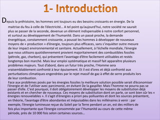 Depuis la préhistoire, les hommes ont toujours eu des besoins croissants en énergie. De la
maitrise du feu à celle de l’électricité… A tel point qu’aujourd’hui, notre société ne saurait
plus se passer de la seconde, devenue un élément indispensable à notre confort personnel,
et surtout au développement de l’humanité. Dans un passé proche, la demande
énergétique, constamment croissante, a poussé les hommes à développer de nouveaux
moyens de « production » d’énergie, toujours plus efficaces, sans s’inquiéter outre mesure
de leur impact environnemental et sanitaire. Actuellement, à l’échelle mondiale, l’énergie
que nous utilisons quotidiennement provient majoritairement des combustibles fossiles
(pétrole, gaz, charbon), qui présentent l’avantage d’être facilement utilisables et restés
longtemps bon marché. Mais leur emploi systématique et massif fait apparaître plusieurs
problèmes majeurs. Tout d’abord, dans un futur très proche, l’Homme sera
vraisemblablement confronté à leur épuisement. Et il est d’ores et déjà confronté aux
perturbations climatiques engendrées par le rejet massif de gaz à effet de serre produits lors
de leur combustion.
Face aux problèmes posés par les énergies fossiles la meilleure solution possible serait d’économiser
l’énergie et de l’utiliser avec parcimonie, en évitant De la gaspiller. Mais l’homme ne pourra pas se
passer d’elle. C’est pourquoi, il doit obligatoirement développer les moyens de substitution déjà
existants et en chercher de nouveaux. Ces moyens de substitution dont on parle, ce sont bien sûr les «
énergies renouvelables ». Il s’agit d’énergies a priori peu polluantes et dont les sources présentent,
en théorie, l’avantage d’être abondantes et inépuisables dans les millénaires à venir : par
exemple, l’énergie lumineuse reçue du Soleil par la Terre pendant un an, est des milliers de
fois plus importante que l’énergie consommée par l’Humanité au cours de cette même
période, près de 10 000 fois selon certaines sources…
 