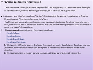 ❖ Qu'est ce que l’énergie renouvelable ?
C’est une source d’énergie primaire inépuisable à très long terme, car c’est une source d’énergie
issue directement, ou non, de l’énergie du Soleil, de la Terre ou de la gravitation
. Les énergies sont dites “renouvelables“ tant qu’elles dépendent du système écologique de la Terre, de
l’insolation et de l’énergie géothermique de la Terre.
En effet, ce sont les énergies dont les sources sont presque inépuisables. Certaines, comme le vent et
l’eau, sont utilisées depuis des milliers d’années. D’autres doivent être exploitées de façon rationnelle si
on ne veut pas qu’elles s’épuisent.
❖ Dans ce rapport nous traitons les énergies renouvelables :
Energie Solaire;
Energie éolienne;
Energie hydrolytique;
Energie géothermique;
En décrivant les différents aspects de chaque énergies et ses modes d’exploitation dans la vie courante
;ainsi nous allons introduire des images des figures et des statistiques illustrant les informations
données .
En fin, nous terminons ce rapport par une conclusion générale qui englobe notre recherche.
 