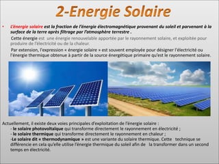 • L’énergie solaire est la fraction de l’énergie électromagnétique provenant du soleil et parvenant à la
surface de la terre après filtrage par l’atmosphère terrestre .
Cette énergie est une énergie renouvelable apportée par le rayonnement solaire, et exploitée pour
produire de l’électricité ou de la chaleur.
Par extension, l'expression « énergie solaire » est souvent employée pour désigner l'électricité ou
l'énergie thermique obtenue à partir de la source énergétique primaire qu’est le rayonnement solaire.
Actuellement, il existe deux voies principales d’exploitation de l’énergie solaire :
- le solaire photovoltaïque qui transforme directement le rayonnement en électricité ;
- le solaire thermique qui transforme directement le rayonnement en chaleur ;
-Le solaire dit « thermodynamique » est une variante du solaire thermique. Cette technique se
différencie en cela qu’elle utilise l’énergie thermique du soleil afin de la transformer dans un second
temps en électricité.
 