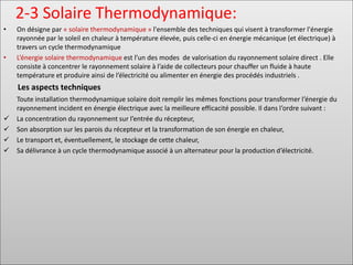2-3 Solaire Thermodynamique:
• On désigne par « solaire thermodynamique » l'ensemble des techniques qui visent à transformer l'énergie
rayonnée par le soleil en chaleur à température élevée, puis celle-ci en énergie mécanique (et électrique) à
travers un cycle thermodynamique
• L’énergie solaire thermodynamique est l’un des modes de valorisation du rayonnement solaire direct . Elle
consiste à concentrer le rayonnement solaire à l’aide de collecteurs pour chauffer un fluide à haute
température et produire ainsi de l’électricité ou alimenter en énergie des procédés industriels .
Les aspects techniques
Toute installation thermodynamique solaire doit remplir les mêmes fonctions pour transformer l’énergie du
rayonnement incident en énergie électrique avec la meilleure efficacité possible. Il dans l’ordre suivant :
✓ La concentration du rayonnement sur l’entrée du récepteur,
✓ Son absorption sur les parois du récepteur et la transformation de son énergie en chaleur,
✓ Le transport et, éventuellement, le stockage de cette chaleur,
✓ Sa délivrance à un cycle thermodynamique associé à un alternateur pour la production d’électricité.
 