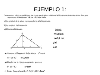 EJEMPLO 1:
Tenemos un triángulo rectángulo, de forma que la altura relativa a la hipotenusa determina sobre ésta, dos
   segmentos de longitudes 1,8 cm y 3,2 cm. Halla:

a) La longitud de la altura correspondiente a la hipotenusa.

b) La longitud de los catetos.

c) El área del triángulo.                                       Datos:
                                                               n=1,8 cm
                                                               m=3,2 cm
                                                               ¿h?
                                                               ¿a?

a) Usamos el Teorema de la altura: h² =n·m

    h²=1,8·3,2        h=2,4cm

b) El valor de la hipotenusa sería: a=m+n

   a= 1,8+3,2               a=5cm

c) Área= (base·altura):2=(5·2,4):2=12:2=6cm²
 