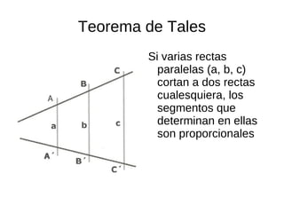Teorema de Tales
        Si varias rectas
          paralelas (a, b, c)
          cortan a dos rectas
          cualesquiera, los
          segmentos que
          determinan en ellas
          son proporcionales
 