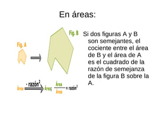 En áreas:

     Si dos figuras A y B
       son semejantes, el
       cociente entre el área
       de B y el área de A
       es el cuadrado de la
       razón de semejanza
       de la figura B sobre la
       A.
 