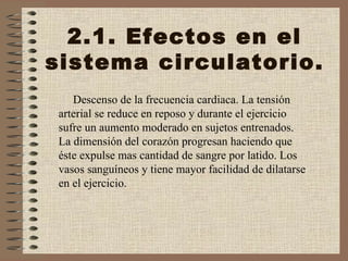 2.1. Efectos en el sistema circulatorio. Descenso de la frecuencia cardiaca. La tensión arterial se reduce en reposo y durante el ejercicio sufre un aumento moderado en sujetos entrenados. La dimensión del corazón progresan haciendo que éste expulse mas cantidad de sangre por latido. Los vasos sanguíneos y tiene mayor facilidad de dilatarse en el ejercicio. 