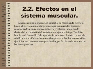 2.2. Efectos en el sistema muscular. Además de una alimentación saludable se recomienda ejercicio físico, el ejercicio muscular produce que los músculos trabajen, desarrollándose aumentando su fuerza y volumen, adquiriendo elasticidad y contractilidad, resistiendo mejor a la fatiga. También beneficia el desarrollo del esqueleto lo robustece, fortalece y modela, debido a la tracción que los músculos ejercen sobre los huesos, si los ejercicios son correctamente practicados, perfeccionan la armonía de las líneas y curvas.  