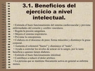 3.1. Beneficios del ejercicio a nivel intelectual. •   Estimula el buen funcionamiento del sistema cardiovascular y previene enfermedades del corazón y cerebro vasculares.    •  Regula la presión sanguínea.    •  Mejora el sistema respiratorio.    •  Previene la osteoporosis.    •  Colabora en el descenso de peso; forma músculos y disminuye la grasa corporal.    •  Aumenta el colesterol "bueno" y disminuye el "malo".    •  Ayuda a controlar los niveles de azúcar en la sangre, por lo tanto beneficia a quienes tienen diabetes.    •  Estimula el buen funcionamiento intestinal.    •  Contribuye a reducir el dolor artrítico.    •  La persona que se mantiene físicamente activa en general se enferma menos. 