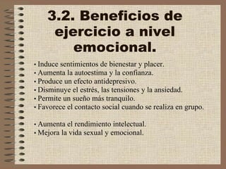 3.2. Beneficios de ejercicio a nivel emocional. •   Induce sentimientos de bienestar y placer.    •   Aumenta la autoestima y la confianza.    •   Produce un efecto antidepresivo.    •   Disminuye el estrés, las tensiones y la ansiedad.    •   Permite un sueño más tranquilo.    •   Favorece el contacto social cuando se realiza en grupo.    •   Aumenta el rendimiento intelectual.    •   Mejora la vida sexual y emocional. 