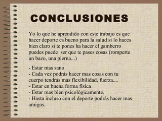 CONCLUSIONES Yo lo que he aprendido con este trabajo es que hacer deporte es bueno para la salud si lo haces bien claro si te pones ha hacer el gamberro puedes puede  ser que te pases cosas (romperte un bazo, una pierna...) - Estar mas sano - Cada vez podrás hacer mas cosas con tu cuerpo tendrás mas flexibilidad, fuerza.... - Estar en buena forma física - Estar mas bien psicológicamente. - Hasta incluso con el deporte podrás hacer mas amigos. 