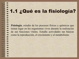 1.1 ¿Qué es la fisiología? Fisiología , estudio de los procesos físicos y químicos que tienen lugar en los organismos vivos durante la realización de sus funciones vitales. Estudia actividades tan básicas como la reproducción, el crecimiento y el metabolismo 