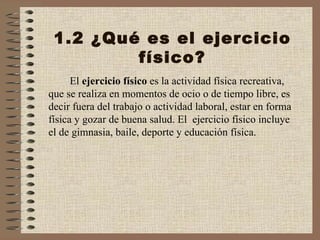 1.2 ¿Qué es el ejercicio físico? El  ejercicio físico  es la actividad física recreativa, que se realiza en momentos de ocio o de tiempo libre, es decir fuera del trabajo o actividad laboral, estar en forma física y gozar de buena salud. El  ejercicio físico incluye el de gimnasia, baile, deporte y educación física. 