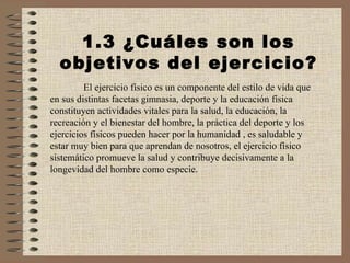 1.3 ¿Cuáles son los objetivos del ejercicio? El ejercicio físico es un componente del estilo de vida que en sus distintas facetas gimnasia, deporte y la educación física constituyen actividades vitales para la salud, la educación, la recreación y el bienestar del hombre, la práctica del deporte y los ejercicios físicos pueden hacer por la humanidad , es saludable y estar muy bien para que aprendan de nosotros, el ejercicio físico sistemático promueve la salud y contribuye decisivamente a la longevidad del hombre como especie. 