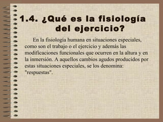 1.4. ¿Qué es la fisiología del ejercicio? En la fisiología humana en situaciones especiales, como son el trabajo o el ejercicio y además las modificaciones funcionales que ocurren en la altura y en la inmersión. A aquellos cambios agudos producidos por estas situaciones especiales, se los denomina: "respuestas". 