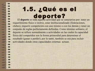 1.5. ¿Qué es el deporte? El  deporte  es toda aquella actividad que se caracteriza por: tener un requerimiento físico o motriz, estar institucionalizado (federaciones, clubes), requerir competición con uno mismo o con los demás y tener un conjunto de reglas perfectamente definidas. Como término solitario, el deporte se refiere normalmente a actividades en las cuales la capacidad física del competidor son la forma primordial para determinar el resultado (ganar o perder); por lo tanto, también se usa para incluir actividades donde otras capacidades externas  actuan. 