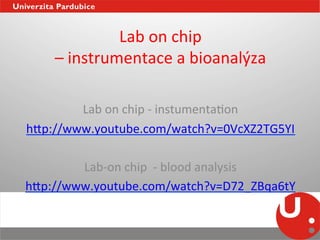 Lab	
  on	
  chip	
  	
  
      –	
  instrumentace	
  a	
  bioanalýza	
  
                                          	
  
                                           	
  
             Lab	
  on	
  chip	
  -­‐	
  i
                                          	
  nstumentaNon	
  
h_p://www.youtube.com/watch?v=0VcXZ2TG5YI	
  
                                   	
  
        Lab-­‐on	
  chip	
  	
  -­‐	
  blood	
  analysis	
  
h_p://www.youtube.com/watch?v=D72_ZBqa6tY	
  
                                   	
  
 