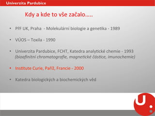  Kdy	
  a	
  kde	
  to	
  vše	
  začalo…..	
  
	
  
•  PřF	
  UK,	
  Praha	
  	
  -­‐	
  Molekulární	
  biologie	
  a	
  geneNka	
  -­‐	
  1989	
  

•  VÚOS	
  –	
  Toxila	
  -­‐	
  1990	
  

•  Univerzita	
  Pardubice,	
  FCHT,	
  Katedra	
  analyNcké	
  chemie	
  -­‐	
  1993	
  
	
  	
  	
  	
  	
  (bioaﬁnitní	
  chromatograﬁe,	
  magne2cké	
  čás2ce,	
  imunochemie)	
  
	
  	
  
•  InsNtute	
  Curie,	
  Paříž,	
  Francie	
  -­‐	
  2000	
  

•  Katedra	
  biologických	
  a	
  biochemických	
  věd	
  
 