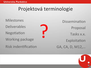 Projektová	
  terminologie	
  
Milestones	
  



                            ?	
  
                                            DisseminaNon	
  
Deliverables	
                                       Proposal	
  
NegoNaNon	
                                         Tasks	
  x.x.	
  
Working	
  package	
                            ExploitaNon	
  
Risk	
  indenNﬁcaNon	
                 GA,	
  CA,	
  D,	
  M12,…	
  
	
                       	
  
                                	
  
 