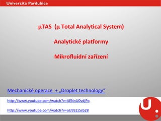 µTAS	
  	
  (µ	
  Total	
  AnalyEcal	
  System)	
  
                                               	
  
                              AnalyEcké	
  plaqormy	
  
                                               	
  
                               Mikroﬂuidní	
  zařízení	
  	
  	
  




Mechanické	
  operace	
  	
  +	
  „Droplet	
  technology“	
  
	
  
h_p://www.youtube.com/watch?v=AENnU0vdjPo	
  
	
  
h_p://www.youtube.com/watch?v=oU9S2zSsb28	
  
 