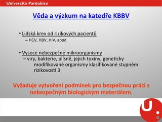 Věda	
  a	
  výzkum	
  na	
  katedře	
  KBBV	
  
	
  
          • 	
  Lidská	
  krev	
  od	
  rizikových	
  pacientů	
  
                     – 	
  HCV,	
  HBV,	
  HIV,	
  apod.	
  

          • 	
  Vysoce	
  nebezpečné	
  mikroorganismy	
  	
  
           	
  	
  –	
  viry,	
  bakterie,	
  plísně,	
  jejich	
  toxiny,	
  geneNcky	
  	
  	
  	
  	
  	
  	
  
                           	
  modiﬁkované	
  organismy	
  klasiﬁkované	
  stupněm	
  
                           	
  rizikovosN	
  3	
  

       Vyžaduje	
  vytvoření	
  podmínek	
  pro	
  bezpečnou	
  práci	
  s	
  
            nebezpečným	
  biologickým	
  materiálem.	
  
          	
  	
  
 