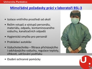 Mimořádné	
  požadavky	
  práci	
  v	
  laboratoři	
  BSL-­‐3	
  
                                               	
  
•  Izolace	
  vnitřního	
  prostředí	
  od	
  okolí	
  
•  Režim	
  vstupů	
  a	
  výstupů	
  personálu,	
  	
  
   materiálu,	
  odpadu,	
  kontaminovaného	
  	
  
   vzduchu,	
  kanalizačních	
  odpadů	
  
•  Hygienická	
  smyčka	
  pro	
  personál	
  
•  Prokládací	
  autokláv	
  	
  
•  Vzduchotechnika	
  –	
  ﬁltrace	
  přicházejícího	
  	
  
   i	
  odcházejícího	
  vzduchu,	
  regulace	
  teploty,	
  	
  
   vlhkosN,	
  udržování	
  podtlaku	
  
•  Osobní	
  ochranné	
  pomůcky	
  
	
  
 
