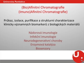 (Bio)Aﬁnitní	
  Chromatograﬁe	
  
              (Imuno)Aﬁnitní	
  Chromatograﬁe)	
  
	
  
Průkaz,	
  izolace,	
  puriﬁkace	
  a	
  strukturní	
  charakterizace	
  
klinicky	
  významných	
  biomarkerů	
  z	
  biologických	
  materiálů	
  	
  
                                      	
  
                       Nádorová	
  imunologie	
  
                        Infekční	
  imunologie	
  
                    NeurodegeneraNvní	
  choroby	
  
                         Enzymová	
  katalýza	
  
                            Biosenzory	
  
	
  
 