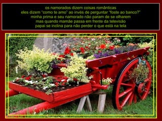 os namorados dizem coisas românticas eles dizem “como te amo” ao invés de perguntar “foste ao banco?” minha prima e seu namorado não param de se olharem mas quando mamãe passa em frente da televisão papai se inclina para não perder o que está na tela 