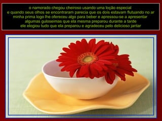 o namorado chegou cheiroso usando uma loção especial  e quando seus olhos se encontraram parecia que os dois estavam flutuando no ar minha prima logo lhe ofereceu algo para beber e apressou-se a apresentar  algumas guloseimas que ela mesma preparou durante a tarde ele elogiou tudo que ela preparou e agradeceu pelo delicioso jantar 