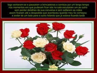 logo sentaram-se e passaram a brincadeiras e sorrisos por um longo tempo nos momentos em que puderam ficar sós na sala escutaram um ao outro  sem perder detalhes de sua conversa e sem soltarem as mãos assim ficaram até a despedida que aconteceu quando meu tio começou  a andar de um lado para o outro falando que já estava ficando tarde 