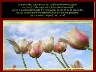 ora, mamãe, como é que teu namorado é o meu papai  se nunca o ví chegar com flores ou chocolates? como é que teu namorado é o meu papai se ele só te dá presentes no teu aniversário e no natal e nunca o ví dar um presente  só por estar chegando em casa? 