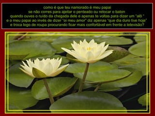 como é que teu namorado é meu papai se não corres para ajeitar o penteado ou retocar o baton  quando ouves o ruído da chegada dele e apenas te voltas para dizer um “alô “ e o meu papai ao invés de dizer “oi meu amor” diz apenas “que dia duro tive hoje”  e troca logo de roupa procurando ficar mais confortável em frente a televisão? 