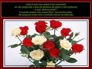 como é que meu papai é teu namorado se não perguntas o que ele gostaria de jantar e sim exclamas - o quê, queres jantar? - e quando espero meu papai dizer “que bonita estás“ ele pergunta onde está o controle remoto da televisão 