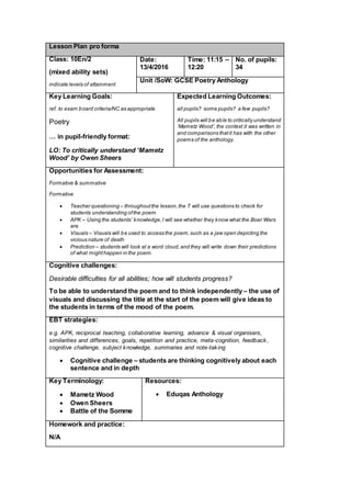 Lesson Plan pro forma
Class: 10En/2
(mixed ability sets)
indicate levels of attainment
Date:
13/4/2016
Time: 11:15 –
12:20
No. of pupils:
34
Unit /SoW: GCSE Poetry Anthology
Key Learning Goals:
ref. to exam board criteria/NC as appropriate
Poetry
… in pupil-friendly format:
LO: To critically understand ‘Mametz
Wood’ by Owen Sheers
Expected Learning Outcomes:
all pupils? some pupils? a few pupils?
All pupils will be able to critically understand
‘Mametz Wood’, the context it was written in
and comparisons thatit has with the other
poems of the anthology.
Opportunities for Assessment:
Formative & summative
Formative
 Teacher questioning – throughoutthe lesson,the T will use questions to check for
students understanding ofthe poem
 APK – Using the students’ knowledge,I will see whether they know what the Boer Wars
are
 Visuals – Visuals will be used to access the poem,such as a jaw open depicting the
vicious nature of death
 Prediction – students will look at a word cloud,and they will write down their predictions
of what mighthappen in the poem.
Cognitive challenges:
Desirable difficulties for all abilities; how will students progress?
To be able to understand the poem and to think independently – the use of
visuals and discussing the title at the start of the poem will give ideas to
the students in terms of the mood of the poem.
EBT strategies:
e.g. APK, reciprocal teaching, collaborative learning, advance & visual organisers,
similarities and differences, goals, repetition and practice, meta-cognition, feedback,
cognitive challenge, subject knowledge, summaries and note-taking
 Cognitive challenge – students are thinking cognitively about each
sentence and in depth
Key Terminology:
 Mametz Wood
 Owen Sheers
 Battle of the Somme
Resources:
 Eduqas Anthology
Homework and practice:
N/A
 