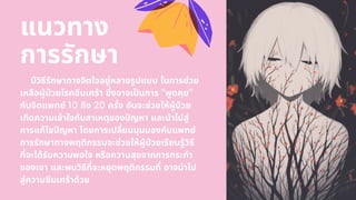 มีวิธีรักษาทางจิตใจอยู่หลายรูปแบบ ในการช่วย
เหลือผู้ปวยโรคซึมเศร้า ซึงอาจเปนการ ”พูดคุย”
กับจิตแพทย์ 10 ถึง 20 ครัง อันจะช่วยให้ผู้ปวย
เกิดความเข้าใจกับสาเหตุของปญหา และนําไปสู่
การแก้ไขปญหา โดยการเปลียนมุมมองกับแพทย์
การรักษาทางพฤติกรรมจะช่วยให้ผู้ปวยเรียนรู้วิธี
ทีจะได้รับความพอใจ หรือความสุขจากการกระทํา
ของเขา และพบวิธีทีจะหยุดพฤติกรรมที อาจนําไป
สู่ความซึมเศร้าด้วย
แนวทาง
การรักษา
 