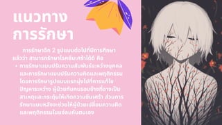 การรักษาแบบปรับความสัมพันธ์ระหว่างบุคคล
และการรักษาแบบปรับความคิดและพฤติกรรม
โดยการรักษารูปแบบแรกมุ่งไปทีการแก้ไข
ปญหาระหว่าง ผู้ปวยกับคนรอบข้างทีอาจเปน
สาเหตุและกระตุ้นให้เกิดความซึมเศร้า ส่วนการ
รักษาแบบหลังจะช่วยให้ผู้ปวยเปลียนความคิด
และพฤติกรรมในแง่ลบกับตนเอง
การรักษาอีก 2 รูปแบบต่อไปทีมีการศึกษา
แล้วว่า สามารถรักษาโรคซึมเศร้าได้ดี คือ
แนวทาง
การรักษา
 
