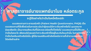 ศาสตราจารย์นายแพทย์มาโนช หล่อตระกูล
จะรู้ได้อย่างไรว่าเปนโรคนีหรือเปล่า
แบบสอบถามภาวะอารมณ์เศร้า (Patient Health Questionnaire; PHQ9) เปน
แบบสอบถามทีใช้เพือช่วยในการประเมินว่าผู้ตอบมีมีภาวะซึมเศร้าหรือไม่ รุนแรงมาก
น้อยเพียงใด เปนมากจนถึงระดับทีไม่ควรจะปล่อยทิงไว้หรือไม่ แบบสอบถามนีไม่ได้บอก
ว่าเปนโรคอะไร เพียงแต่ช่วยบอกว่าภาวะซึมเศร้าทีมีอยู่ในระดับไหนเท่านัน ในการวินิจฉัย
ว่าเปนโรคซึมเศร้าหรือไม่นัน ผู้ทีมีอารมณ์ซึมเศร้ายังต้องมีอาการทีเข้าตามเกณฑ์การ
วินิจฉัยด้านล่าง
 