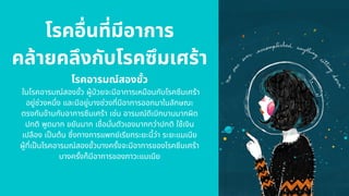 โรคอืนทีมีอาการ
คล้ายคลึงกับโรคซึมเศร้า
โรคอารมณ์สองขัว
ในโรคอารมณ์สองขัว ผู้ปวยจะมีอาการเหมือนกับโรคซึมเศร้า
อยู่ช่วงหนึง และมีอยู่บางช่วงทีมีอาการออกมาในลักษณะ
ตรงกันข้ามกับอาการซึมเศร้า เช่น อารมณ์ดีเบิกบานมากผิด
ปกติ พูดมาก ขยันมาก เชือมันตัวเองมากกว่าปกติ ใช้เงิน
เปลือง เปนต้น ซึงทางการแพทย์เรียกระยะนีว่า ระยะแมเนีย
ผู้ทีเปนโรคอารมณ์สองขัวบางครังจะมีอาการของโรคซึมเศร้า
บางครังก็มีอาการของภาวะแมเนีย
 