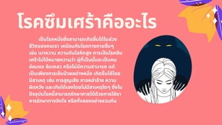 โรคซึมเศร้าคืออะไร
เปนโรคหนึงซึงสามารถเกิดขึนได้ในช่วง
ชีวิตของคนเรา เหมือนกับโรคทางกายอืนๆ
เช่น เบาหวาน ความดันโลหิตสูง การเปนโรคซึม
เศร้าไม่ได้หมายความว่า ผู้ทีเปนนันจะเปนคน
อ่อนแอ ล้มเหลว หรือไม่มีความสามารถ แต่
เปนเพียงการเจ็บปวยอย่างหนึง เกิดขึนได้โดย
มีสาเหตุ เช่น การสูญเสีย การหย่าร้าง ความ
ผิดหวัง และเกิดได้เองโดยไม่มีสาเหตุใดๆ ซึงใน
ปจจุบันโรคนีสามารถรักษาหายได้ด้วยการใช้ยา
การรักษาทางจิตใจ หรือทังสองอย่างรวมกัน
 